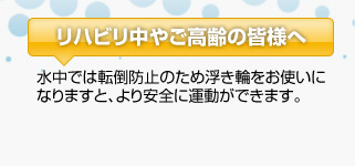 リハビリ中やご高齢の皆様へ：水中では転倒防止のため浮き輪をお使いになりますと、より安全に運動ができます。